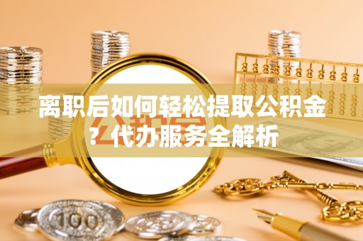 富宁离职后如何轻松提取公积金？代办服务全解析