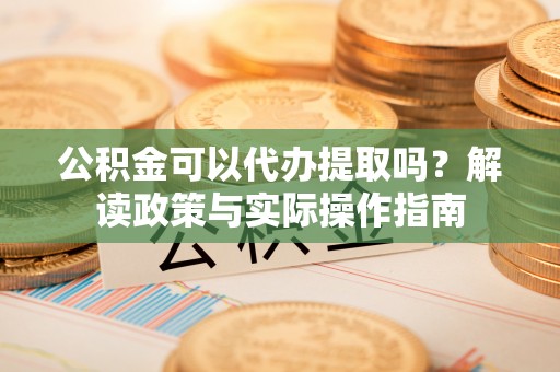富宁公积金可以代办提取吗？解读政策与实际操作指南