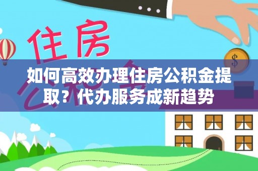 富宁如何高效办理住房公积金提取？代办服务成新趋势