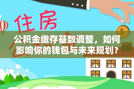 富宁公积金缴存基数调整，如何影响你的钱包与未来规划？