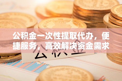 富宁公积金一次性提取代办，便捷服务，高效解决资金需求