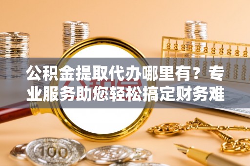富宁公积金提取代办哪里有？专业服务助您轻松搞定财务难题