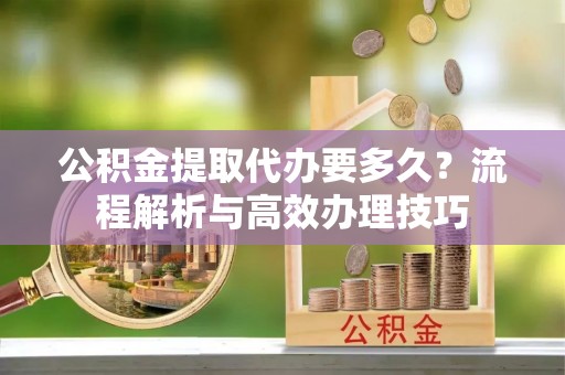 富宁公积金提取代办要多久？流程解析与高效办理技巧