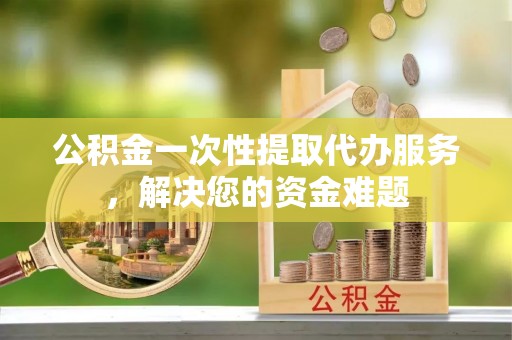 富宁公积金一次性提取代办服务，解决您的资金难题
