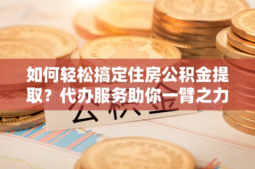 富宁如何轻松搞定住房公积金提取？代办服务助你一臂之力