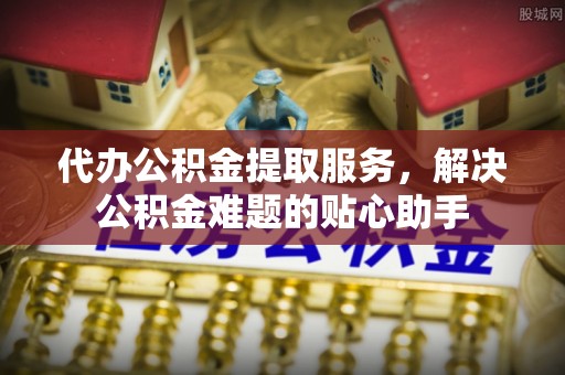 富宁代办公积金提取服务，解决公积金难题的贴心助手
