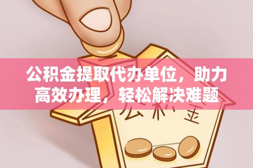 富宁公积金提取代办单位，助力高效办理，轻松解决难题
