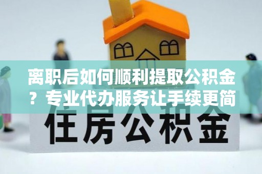 富宁离职后如何顺利提取公积金？专业代办服务让手续更简单