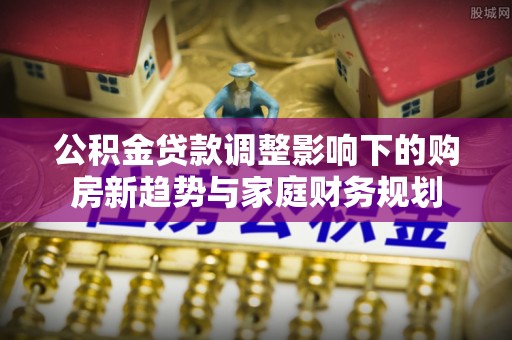 富宁公积金贷款调整影响下的购房新趋势与家庭财务规划