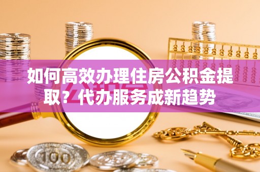 富宁如何高效办理住房公积金提取？代办服务成新趋势