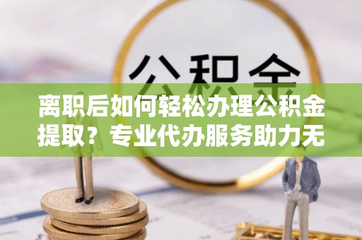 富宁离职后如何轻松办理公积金提取？专业代办服务助力无忧
