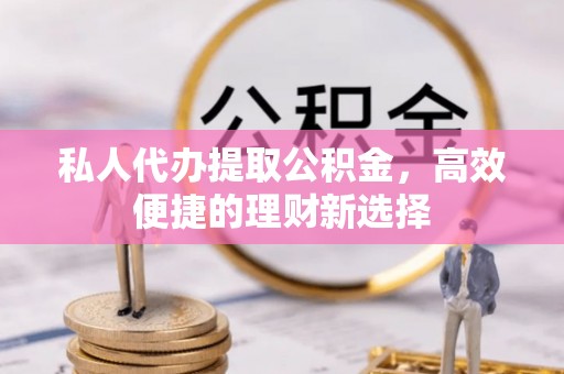 富宁私人代办提取公积金，高效便捷的理财新选择