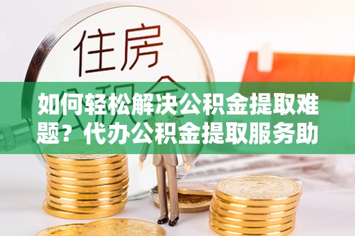 富宁如何轻松解决公积金提取难题？代办公积金提取服务助您一臂之力