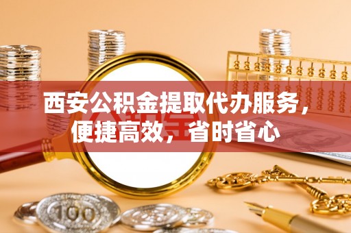 富宁西安公积金提取代办服务，便捷高效，省时省心