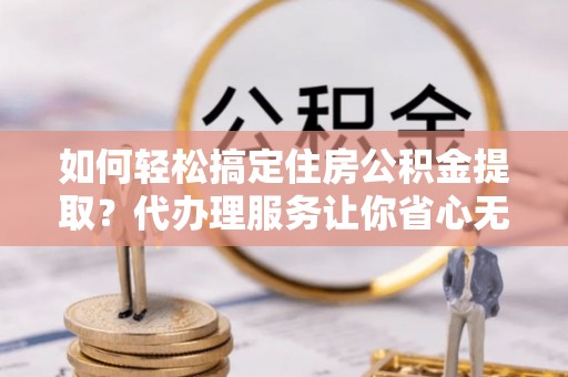 富宁如何轻松搞定住房公积金提取？代办理服务让你省心无忧