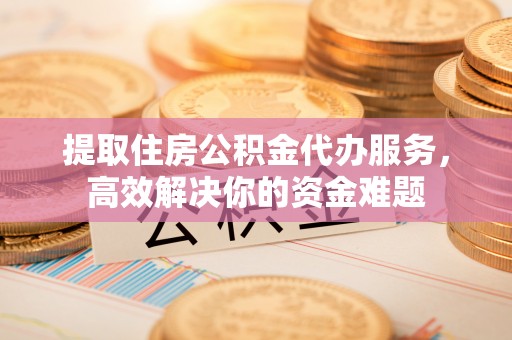 富宁提取住房公积金代办服务，高效解决你的资金难题